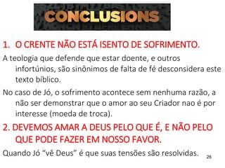26
1. O CRENTE NÃO ESTÁ ISENTO DE SOFRIMENTO.
A teologia que defende que estar doente, e outros
infortúnios, são sinônimos de falta de fé desconsidera este
texto bíblico.
No caso de Jó, o sofrimento acontece sem nenhuma razão, a
não ser demonstrar que o amor ao seu Criador nao é por
interesse (moeda de troca).
2. DEVEMOS AMAR A DEUS PELO QUE É, E NÃO PELO
QUE PODE FAZER EM NOSSO FAVOR.
Quando Jó “vê Deus” é que suas tensões são resolvidas.
 