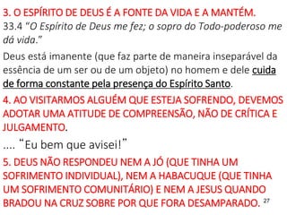 27
3. O ESPÍRITO DE DEUS É A FONTE DA VIDA E A MANTÉM.
33.4 “O Espírito de Deus me fez; o sopro do Todo-poderoso me
dá vida.”
Deus está imanente (que faz parte de maneira inseparável da
essência de um ser ou de um objeto) no homem e dele cuida
de forma constante pela presença do Espírito Santo.
4. AO VISITARMOS ALGUÉM QUE ESTEJA SOFRENDO, DEVEMOS
ADOTAR UMA ATITUDE DE COMPREENSÃO, NÃO DE CRÍTICA E
JULGAMENTO.
.... “Eu bem que avisei!”
5. DEUS NÃO RESPONDEU NEM A JÓ (QUE TINHA UM
SOFRIMENTO INDIVIDUAL), NEM A HABACUQUE (QUE TINHA
UM SOFRIMENTO COMUNITÁRIO) E NEM A JESUS QUANDO
BRADOU NA CRUZ SOBRE POR QUE FORA DESAMPARADO.
 