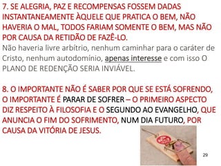 29
7. SE ALEGRIA, PAZ E RECOMPENSAS FOSSEM DADAS
INSTANTANEAMENTE ÀQUELE QUE PRATICA O BEM, NÃO
HAVERIA O MAL, TODOS FARIAM SOMENTE O BEM, MAS NÃO
POR CAUSA DA RETIDÃO DE FAZÊ-LO.
Não haveria livre arbítrio, nenhum caminhar para o caráter de
Cristo, nenhum autodomínio, apenas interesse e com isso O
PLANO DE REDENÇÃO SERIA INVIÁVEL.
8. O IMPORTANTE NÃO É SABER POR QUE SE ESTÁ SOFRENDO,
O IMPORTANTE É PARAR DE SOFRER – O PRIMEIRO ASPECTO
DIZ RESPEITO À FILOSOFIA E O SEGUNDO AO EVANGELHO, QUE
ANUNCIA O FIM DO SOFRIMENTO, NUM DIA FUTURO, POR
CAUSA DA VITÓRIA DE JESUS.
 