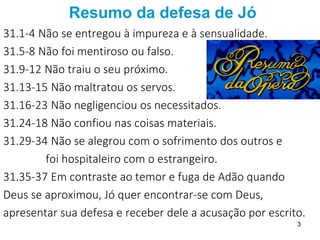 Resumo da defesa de Jó
31.1-4 Não se entregou à impureza e à sensualidade.
31.5-8 Não foi mentiroso ou falso.
31.9-12 Não traiu o seu próximo.
31.13-15 Não maltratou os servos.
31.16-23 Não negligenciou os necessitados.
31.24-18 Não confiou nas coisas materiais.
31.29-34 Não se alegrou com o sofrimento dos outros e
foi hospitaleiro com o estrangeiro.
31.35-37 Em contraste ao temor e fuga de Adão quando
Deus se aproximou, Jó quer encontrar-se com Deus,
apresentar sua defesa e receber dele a acusação por escrito.
3
 
