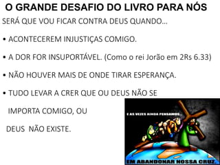 30
O GRANDE DESAFIO DO LIVRO PARA NÓS
SERÁ QUE VOU FICAR CONTRA DEUS QUANDO…
• ACONTECEREM INJUSTIÇAS COMIGO.
• A DOR FOR INSUPORTÁVEL. (Como o rei Jorão em 2Rs 6.33)
• NÃO HOUVER MAIS DE ONDE TIRAR ESPERANÇA.
• TUDO LEVAR A CRER QUE OU DEUS NÃO SE
IMPORTA COMIGO, OU
DEUS NÃO EXISTE.
 