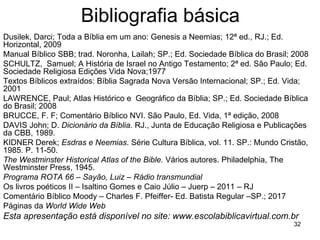 32
Bibliografia básica
Dusilek, Darci; Toda a Bíblia em um ano: Genesis a Neemias; 12ª ed., RJ.; Ed.
Horizontal, 2009
Manual Bíblico SBB; trad. Noronha, Lailah; SP.; Ed. Sociedade Bíblica do Brasil; 2008
SCHULTZ, Samuel; A História de Israel no Antigo Testamento; 2ª ed. São Paulo; Ed.
Sociedade Religiosa Edições Vida Nova;1977
Textos Bíblicos extraídos: Bíblia Sagrada Nova Versão Internacional; SP.; Ed. Vida;
2001
LAWRENCE, Paul; Atlas Histórico e Geográfico da Bíblia; SP.; Ed. Sociedade Bíblica
do Brasil; 2008
BRUCCE, F. F; Comentário Bíblico NVI. São Paulo, Ed. Vida, 1ª edição, 2008
DAVIS John; D. Dicionário da Bíblia. RJ., Junta de Educação Religiosa e Publicações
da CBB, 1989.
KIDNER Derek; Esdras e Neemias. Série Cultura Bíblica, vol. 11. SP.: Mundo Cristão,
1985. P. 11-50.
The Westminster Historical Atlas of the Bible. Vários autores. Philadelphia, The
Westminster Press, 1945.
Programa ROTA 66 – Sayão, Luiz – Rádio transmundial
Os livros poéticos II – Isaltino Gomes e Caio Júlio – Juerp – 2011 – RJ
Comentário Bíblico Moody – Charles F. Pfeiffer- Ed. Batista Regular –SP.; 2017
Páginas da World Wide Web
Esta apresentação está disponível no site: www.escolabiblicavirtual.com.br
 
