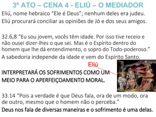 3º ATO – CENA 4 - ELIÚ – O MEDIADOR
Eliú, nome hebraico “Ele é Deus”; nenhum deles era judeu.
Eliú procurará conciliar as opiniões de Jó e dos seus amigos.
32.6,8 “Eu sou jovem, vocês têm idade. Por isso tive receio e
não ousei dizer-lhes o que sei. Mas é o Espírito dentro do
homem que lhe dá entendimento, o sopro do Todo-poderoso.”
A sabedoria independe da idade e vem do Espírito Santo.
INTERPRETARÁ OS SOFRIMENTOS COMO UM
MEIO PARA O APERFEIÇOAMENTO MORAL.
33.14 “Pois a verdade é que Deus fala, ora de um modo, ora
de outro, mesmo que o homem não o perceba.”
Deus nos fala de diversas maneiras e o sofrimento é uma delas.
Eliú
 
