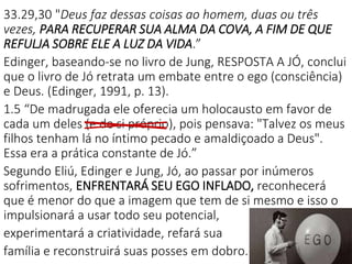 33.29,30 "Deus faz dessas coisas ao homem, duas ou três
vezes, PARA RECUPERAR SUA ALMA DA COVA, A FIM DE QUE
REFULJA SOBRE ELE A LUZ DA VIDA.”
Edinger, baseando-se no livro de Jung, RESPOSTA A JÓ, conclui
que o livro de Jó retrata um embate entre o ego (consciência)
e Deus. (Edinger, 1991, p. 13).
1.5 “De madrugada ele oferecia um holocausto em favor de
cada um deles (e de si próprio), pois pensava: "Talvez os meus
filhos tenham lá no íntimo pecado e amaldiçoado a Deus".
Essa era a prática constante de Jó.”
Segundo Eliú, Edinger e Jung, Jó, ao passar por inúmeros
sofrimentos, ENFRENTARÁ SEU EGO INFLADO, reconhecerá
que é menor do que a imagem que tem de si mesmo e isso o
impulsionará a usar todo seu potencial,
experimentará a criatividade, refará sua
família e reconstruirá suas posses em dobro.
 