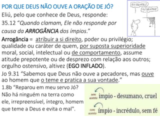 POR QUE DEUS NÃO OUVE A ORAÇÃO DE JÓ?
Eliú, pelo que conhece de Deus, responde:
35.12 “Quando clamam, Ele não responde por
causa da ARROGÂNCIA dos ímpios.”
Arrogância = atribuir a si direito, poder ou privilégio;
qualidade ou caráter de quem, por suposta superioridade
moral, social, intelectual ou de comportamento, assume
atitude prepotente ou de desprezo com relação aos outros;
orgulho ostensivo, altivez (EGO INFLADO).
Jo 9.31 “Sabemos que Deus não ouve a pecadores, mas ouve
ao homem que o teme e pratica a sua vontade.”
1.8b “Reparou em meu servo Jó?
Não há ninguém na terra como
ele, irrepreensível, íntegro, homem
que teme a Deus e evita o mal".
 