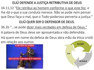 ELIÚ DEFENDE A JUSTIÇA RETRIBUTIVA DE DEUS
34.11,12 “Ele retribui ao homem conforme o que este fez, e
lhe dá o que a sua conduta merece. Não se pode nem pensar
que Deus faça o mal, que o Todo-poderoso perverta a justiça.”
ELIÚ QUER SER O DEFENSOR DE DEUS.
36.2b “...se pode dizer mais verdades em defesa de Deus.”
A palavra de Deus deve ser apresentada e não defendida.
Há quem em nome da defesa de Deus abra mão da ética cristã
em relação aos outros.
7
 