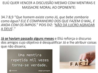ELIÚ QUER VENCER A DISCUSSÃO MESMO COM MENTIRAS E
MASSACRE MORAL AO OPONENTE:
34.7.8,9 “Que homem existe como Jó, que bebe zombaria
como água? ELE É COMPANHEIRO DOS QUE FAZEM O MAL, E
ANDA COM OS ÍMPIOS.” POIS DIZ: ‘NÃO DÁ LUCRO AGRADAR
A DEUS’.”
Já se haviam passado alguns meses e Eliú reforça o discurso
dos amigos cujo objetivo é desqualificar Jó e lhe atribuir coisas
que não dissera;
 
