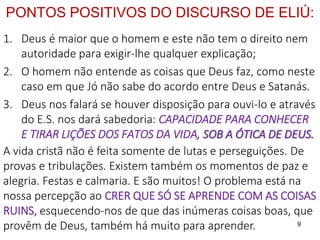 9
PONTOS POSITIVOS DO DISCURSO DE ELIÚ:
1. Deus é maior que o homem e este não tem o direito nem
autoridade para exigir-lhe qualquer explicação;
2. O homem não entende as coisas que Deus faz, como neste
caso em que Jó não sabe do acordo entre Deus e Satanás.
3. Deus nos falará se houver disposição para ouvi-lo e através
do E.S. nos dará sabedoria: CAPACIDADE PARA CONHECER
E TIRAR LIÇÕES DOS FATOS DA VIDA, SOB A ÓTICA DE DEUS.
A vida cristã não é feita somente de lutas e perseguições. De
provas e tribulações. Existem também os momentos de paz e
alegria. Festas e calmaria. E são muitos! O problema está na
nossa percepção ao CRER QUE SÓ SE APRENDE COM AS COISAS
RUINS, esquecendo-nos de que das inúmeras coisas boas, que
provêm de Deus, também há muito para aprender.
 