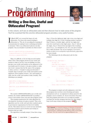 The Joy of
Programming
Writing a One-line, Useful and                                                                                 S.G. GaneSh

Obfuscated Program!
In this column, we’ll see an obfuscated code and then discover how to make sense of the program.
You’ll be surprised that this one-line obfuscated program provides a very useful function.



I
    n March 2007, we covered the basics of code               Step 1: From the rightmost digit, take every even digit and
    obfuscation. For those who missed reading it,             multiply that digit by 2. If the resulting number is greater
    obfuscation is, “The art of concealing the meaning of     than 9 (that is, a double digit), add the two digits and
communication by making it more confusing and harder          store the result back in that digit’s place. Step 2: Add all
to interpret.” Here is an obfuscated (almost) one-line        the digits. Step 3: Check if the last digit of the resulting
program. Can you decipher it and find out what it does?       sum is 0 (i.e., is it divisible by 10). If so, the given number
                                                              has a valid checksum. Try out an example to see how it
 main(int c,char**v){c=0;int n,i=(strlen(v[1])-               works or refer to en.wikipedia.org/wiki/Luhn_algorithm
 1);while(i>=0){n=v[1][i]-’0’;if(!(i%2))n=(n>4)?(n*2%10)+1:   for more details.
 n*2;c+=n;i--;}return((c%10)==0);}                                The following is the de-obfuscated code for this
                                                              program:
    Okay, it is difficult, so let me help you and explain
what it does. This program checks if your credit card          int main(int argc, char**argv) {
number is valid or not! No, I am not kidding, it is true;              int argc = 0;
just give your credit card number as the argument to the               const char *str = argv[1];
executable and if it returns 1, the given number is valid,             for(int i = (strlen(str) -1); i >= 0; i--) {
else it isn’t. Assume that the file name of the program                        int curr_digit = str[i] - ‘0’;
is obfus.oneline.c. Compile it using your favourite C                          if((i%2) == 0) { /* Step I */
compiler. Run it and give your credit card number as the                               curr_digit *= 2;
argument. If the program returns 1, the card number is                                 if(curr_digit > 9)
valid, else the credit card number is fake (invalid). The                                      curr_digit = (curr_digit % 10)
following is an example:                                       + 1;
                                                                               }
 bash-2.05$ cc -w obfus.oneline.c                                              sum += curr_digit; /* Step II */
 bash-2.05$ ./a.out 4483591407021598; echo $?                          }
 0                                                                     return ((sum % 10) == 0); /* Step III */
 bash-2.05$ ./a.out 4483591407021597; echo $?                  }
 1
 bash-2.05$                                                       The program is simple and self-explanatory; note that
                                                              this program does not have error-checking and makes
    The number 4483591407021598 is not a credit card          assumptions such as—an argument is always passed to the
number; the number 4483591407021597 is possibly a             program, arg is a number, etc. If you can retrace the steps
correct card number. Now, how does this program work?         from this program and reduce it to as small as possible,
    This program implements the Luhn algorithm for            you’ll get the one-line program that does the same thing. I
checking the checksum of a given number. This is the          hope you’ll enjoy trying out this program!
algorithm used by credit card and other numbers given
by government organisations for first level validity
checks. This initial check is to weed out any randomly-
                                                               S.G. Ganesh is a research engineer at Siemens (Corporate
generated numbers and do further processing on                 Technology). His latest book is “60 Tips on Object Oriented
numbers that are valid.                                        Programming”, published by Tata McGraw-Hill in December
    The algorithm is actually simple. It has three steps.      last year. You can reach him at sgganesh@gmail.com.



110   may 2008   |   LINUX For yoU   |   www.openITis.com
 