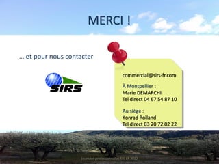 MERCI !

… et pour nous contacter

                                              commercial@sirs-fr.com

                                              À Montpellier :
                                              Marie DEMARCHI
                                              Tel direct 04 67 54 87 10

                                              Au siège :
                                              Konrad Rolland
                                              Tel direct 03 20 72 82 22




                    Journées professionnelles SIG LR 2012
 