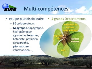 Multi-compétences
• équipe pluridisciplinaire              • 4 grands Départements
   – 50 collaborateurs,
   – Géographe, topographe,
     hydrogéologue,
     agronome, forestier,
     botaniste, physicien,
     cartographe,
     géomaticien,
     informaticien …,




                    Journées professionnelles SIG LR 2012
 