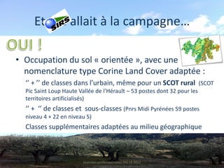 Et SIG allait à la campagne…

• Occupation du sol « orientée », avec une
  nomenclature type Corine Land Cover adaptée :
  ‘’ + ’’ de classes dans l’urbain, même pour un SCOT rural (SCOT
  Pic Saint Loup Haute Vallée de l’Hérault – 53 postes dont 32 pour les
  territoires artificialisés)
  ‘’ + ‘’ de classes et sous-classes (Pnrs Midi Pyrénées 59 postes
  niveau 4 + 22 en niveau 5)
  Classes supplémentaires adaptées au milieu géographique



                         Journées professionnelles SIG LR 2012
 