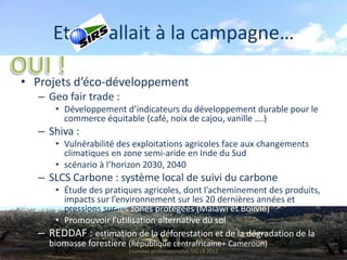 Et SIG allait à la campagne…

• Projets d’éco-développement
  – Geo fair trade :
      • Développement d’indicateurs du développement durable pour le
        commerce équitable (café, noix de cajou, vanille ….)
  – Shiva :
      • Vulnérabilité des exploitations agricoles face aux changements
        climatiques en zone semi-aride en Inde du Sud
      • scénario à l’horizon 2030, 2040
  – SLCS Carbone : système local de suivi du carbone
      • Étude des pratiques agricoles, dont l’acheminement des produits,
        impacts sur l’environnement sur les 20 dernières années et
        pressions sur les zones protégées (Malawi et Bolivie)
      • Promouvoir l’utilisation alternative du sol
  – REDDAF : estimation de la déforestation et de la dégradation de la
    biomasse forestière (République centrafricaine+ Cameroun)
                        Journées professionnelles SIG LR 2012
 