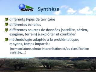 Synthèse
• différents types de territoire
• différentes échelles
• différentes sources de données (satellite, aérien,
  exogène, terrain) à exploiter et combiner
• méthodologie adaptée à la problématique,
  moyens, temps impartis :
  (nomenclature, photo-interprétation et/ou classification
  assistée,….)



                    Journées professionnelles SIG LR 2012
 