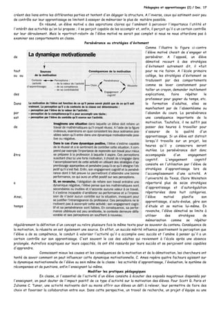 Pédagogies et apprentissages (2) / Doc. 17
créent des liens entre les différentes parties et tentent d'en dégager la structure. A l'inverse, ceux qui estiment avoir peu
de contrôle sur leur apprentissage se limitent à essayer de mémoriser le plus de matière possible.
En résumé, un élève motivé a des aspirations claires qui l'amènent à percevoir l'importance l'utilité et
l'intérêt des activités qu'on lui propose ; il se perçoit capable de les accomplir et, enfin, il perçoit qu'il a un certain contrôle
sur leur déroulement. Mais le «portrait-robot» de l'élève motivé ne serait pas complet si nous ne nous attardions pas à
examiner ses comportements en classe.
Persévérance ou stratégies d'évitement
Comme l'illustre la figure ci-contre
l'élève motivé choisit de s'engager et
de persévérer. A l'opposé, un élève
démotivé recourt à des stratégies
d'évitement autrement dit, il «fait
tout pour ne rie faire». A l'école primaire
ou au collège, les stratégies d'évitement se
traduisent par des comportements
comme se lever constamment pour
tailler un crayon, demander inutilement
des explications, faire répéter le
professeur pour gagner du temps, etc.
Dans la formation d'adultes, elles se
manifestent par de l'absentéisme ou
par l'abandon du cours. La persévérance
est une conséquence importante de la
motivation. Toutefois, il ne suffit pas
de passer des heures à travailler pour
s'assurer de la qualité d'un
apprentissage. Si un élève est distrait
lorsqu'il travaille sur un projet, les
heures qu'il y consacrera seront
inutiles. La persévérance doit donc
être accompagnée d'un engagement
cognitif. L'engagement cognitif
consiste en l'utilisation par l'élève de
stratégies d'apprentissage lors de
l'accomplissement d'une activité. A
l'université du Texas, Claire Weinstein
a répertorié plus de seize stratégies
d'apprentissage et d'autorégulation
répertoriées dans huit catégories.
Ainsi, l'élève motivé planifie son
apprentissage, s'auto-évalue, gère son
temps d'étude et se motive lui-même. En
revanche, l'élève démotivé se limite à
utiliser des stratégies de
mémorisation comme se répéter
régulièrement la définition d'un concept ou relire plusieurs fois le même texte pour se souvenir du contenu. Conséquence de
la motivation, la réussite en est également une source. En effet, un succès mérité influence positivement la perception que
l'élève a de sa compétence, le conduit à valoriser l'activité qu'il a accomplie avec succès et l'amène à penser qu'il a un
certain contrôle sur son apprentissage. C'est souvent le cas des adultes qui reviennent à l'école après une absence
prolongée. Autrefois sceptiques sur leurs capacités, ils ont été rassurés par leurs succès et se perçoivent ainsi capables
d'apprendre.
Connaissant mieux les causes et les conséquences de la motivation et de la démotivation, les chercheurs ont
tenté de savoir comment on peut influencer cette dynamique motivationnelle. C. Ames repère quatre facteurs agissant sur
la dynamique motivationnelle de l'élève au sein même de la classe : les activités d'apprentissage, l'évaluation, le système de
récompenses et de punitions, enfin l'enseignant lui-même.
Modifier les pratiques pédagogiques
En classe, si l'essentiel de l'activité d'un élève consiste à écouter des exposés magistraux dispensés par
l'enseignant, on peut douter de l'impact positif de ce type d'activité sur la motivation des élèves. Pour Scott G. Paris et
Julianne C. Tumer, une activité motivante doit au moins offrir aux élèves un défi à relever, leur permettre de faire des
choix et favoriser la collaboration entre eux. Dans cette perspective, un travail de recherche, un projet d'équipe ou une
 