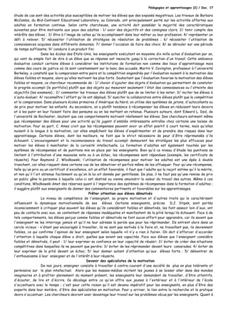 Pédagogies et apprentissages (2) / Doc. 17
étude de cas sont des activités plus susceptibles de motiver les élèves que des exposés magistraux. Les travaux de Barbara
McCombs, du Mid-Continent Educational Laboratory, au Colorado, ont principalement porté sur les activités offertes aux
adultes en formation continue. Selon cette chercheuse, une activité doit posséder la majorité des caractéristiques
suivantes pour être motivante aux yeux des adultes : 1/ avoir des objectifs et des consignes clairs; 2/ tenir compte des
intérêts des élèves ; 3/ être à l'image de celles qu'ils accomplissent dans leur métier ou leur profession; 4/ représenter un
défi à relever; 5/ nécessiter l'utilisation de stratégies de résolution de problèmes ; 6/ nécessiter l'utilisation de
connaissances acquises dans différents domaines; 7/ donner l'occasion de faire des choix; 8/ se dérouler sur une période
de temps suffisante; 9/ conduire à un produit fini.
Dans les écoles des Etats-Unis, les enseignants exécutent en moyenne dix mille actes d'évaluation par an,
qui vont du simple fait de dire à un élève que sa réponse est inexacte jusqu'à la correction d'un travail. Cette ambiance
évaluative conduit certains élèves à considérer les institutions de formation non comme des lieux d'apprentissage mais
comme des cours de justice où ils sont constamment sur le banc des accusés. Martin V. Covington, professeur à l'université
Berkeley, a constaté que la comparaison entre pairs et la compétition engendrée par l'évaluation nuisent à la motivation des
élèves faibles et moyens, alors qu'elles motivent les plus forts. Souhaitant que l'évaluation favorise la motivation des élèves
faibles et moyens, ce chercheur recommande de : 1/ choisir d'ajouter des objets d'évaluation qui permettent de constater
le progrès accompli (le portfolio) plutôt que des objets qui mesurent seulement l'état des connaissances ou l'atteinte des
objectifs (les examens) ; 2/ commenter les travaux des élèves plutôt que de se limiter à les noter; 3/ inciter les élèves à
s'auto-évaluer; 4/ reconnaître l'effort qu'ils ont déployé; 5/ susciter la collaboration entre élèves plutôt que la compétition
et la comparaison. Dans plusieurs écoles primaires d'Amérique du Nord, on utilise des systèmes de jetons, d'autocollants ou
de prix pour motiver les enfants. Au secondaire, on a plutôt tendance à récompenser les élèves en réduisant leurs devoirs
et à les punir en leur faisant faire des pensums ou en les mettant en retenue. Plusieurs auteurs, dont Edward L. Ded, de
l'université de Rochester, doutent que ces comportements motivent réellement les élèves. Des chercheurs estiment même
que récompenser des élèves pour une activité qu'ils jugent d'emblée intéressante entraîne chez certains une baisse de
motivation. Pour sa part, C. Ames croit que les récompenses peuvent avoir un effet positif à court terme, mais qu'elles
nuisent à la longue à la motivation, car elles empêchent les élèves d'expérimenter et de prendre des risques dans leur
apprentissage. Certains élèves, dont les meilleurs, ne font que le strict nécessaire de peur d'être réprimandés s'ils
échouent. L'encouragement et la reconnaissance du travail accompli demeurent les stratégies les plus efficaces pour
motiver les élèves à manifester de la curiosité intellectuelle. La formation d'adultes est également touchée par les
systèmes de récompenses et de punitions mis en place par les enseignants. Bien qu'à ce niveau d'étude les punitions se
limitent à l'attribution d'une mauvaise note ou à un échec, les récompenses sont répandues (exemple, les certificats de
réussite). Pour Raymond J. Wlodkowski, l'utilisation de récompenses pour motiver les adultes est une épée à double
tranchant, car elles risquent dans certains cas de les démotiver et parfois même de les offusquer. Pour qu'une récompense,
telle qu'un prix ou un certificat d'excellence, ait un effet favorable, il faut que l'adulte qui la reçoit estime qu'il la mérite,
et non qu'il l'ait obtenue facilement ou qu'on la lui ait donnée par gentillesse. De plus, il ne faut pas qu'une remise de prix
en public gêne la personne à laquelle celui-ci est destiné ou vienne amoindrir la valeur du travail des autres. Même à ces
conditions, Wlodkowski émet des réserves quant à l'importance des systèmes de récompenses dans la formation d'adultes ;
il suggère plutôt aux enseignants de donner des commentaires pertinents et favorables sur les apprentissages.
Prêter attention aux élèves démotivés
Le niveau de compétence de l'enseignant, sa propre motivation et d'autres traits qui le caractérisent
influencent la dynamique motivationnelle de ses élèves. Certains enseignants, précise D.J. Stipek, sont portés
inconsciemment à critiquer plus souvent les élèves qu'ils considèrent faibles et démotivés, les font asseoir loin d'eux, ont
peu de contacts avec eux, se contentent de réponses inadéquates et manifestent de la pitié lorsqu'ils échouent. Face à de
tels comportements, les élèves perçus comme faibles et démotivés ne font aucun effort pour apprendre, car ils savent que
l'enseignant ne les interroge jamais et qu'il ne leur adresse la parole que pour les réprimander. Ils entrent alors dans un
cercle vicieux : n'étant pas encouragés à travailler, ils ne sont pas motivés à le faire et, ne travaillant pas, ils deviennent
faibles, ce qui confirme l'opinion de leur enseignant selon laquelle «il n'y a rien à faire». On doit s'efforcer d'accorder
l'attention à laquelle chaque élève a droit, quelles que soient ses capacités. Face aux élèves que l'enseignant considère
faibles et démotivés, il peut : 1/ leur exprimer sa confiance en leur capacité de réussir; 2/ éviter de créer des situations
compétitives dans lesquelles ils ne peuvent que perdre; 3/ éviter de les réprimander devant leurs camarades; 4/ éviter de
leur exprimer de la pitié devant un échec; 5/ leur donner autant d'attention qu'aux élèves forts ; 5/ démontrer de
l'enthousiasme à leur enseigner et de l'intérêt à leur réussite.
Devenir des spécialistes de la motivation
De nos jours, enseigner consiste à travailler à contre-courant d'une société de plus en plus tolérante et
permissive sur le plan intellectuel. Alors que les masses-médias incitent les jeunes à se laisser aller dans des mondes
imaginaires et à profiter pleinement du moment présent, les enseignants leur demandent de travailler, d'être attentifs,
d'écouter, de lire et d'écrire. Ce décalage entre ce qu'on offre aux jeunes à l'extérieur et à l'intérieur de l'école
s'accentuera avec le temps ; c'est pour cette raison qu'il est devenu impératif pour les enseignants, en plus d'être des
experts dans leur matière, d'être des spécialistes en motivation. Pour y arriver, le lien entre la recherche et la pratique
devra s'accentuer. Les chercheurs devront axer davantage leur travail sur les problèmes vécus par les enseignants. Quant à
 