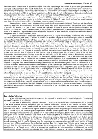 Pédagogies et apprentissages (2) / Doc. 17
étudiants devant jouer le rôle de professeur auprès d'un autre élève chargé d'effectuer un puzzle. Par agencement des
consignes, le style contrôlant était induit chez la moitié des étudiants-professeurs et le style informatif chez l'autre moitié.
Les premiers parlent plus que les seconds ; ils s'adressent plus fréquemment aux élèves que les seconds pour les critiquer, leur
poser des questions de contrôle et leur donner des directives. Cette façon de restreindre le pouvoir d'autodétermination des
élèves a clairement des effets négatifs sur l'estime de soi, mais aussi sur la qualité des performances.
D'autres études recensées par Lieury et Fenouillet (1996) montrent qu'un haut degré de compétence perçue allié à un
sentiment d'autodétermination favorise la motivation intrinsèque de l'élève. Or, aussi bien le sentiment de compétence que
celui d'autodétermination peuvent être influencés par les conduites de l'enseignement.
Les enseignants peuvent encore intervenir directement dans le processus attributionnel. Constatant que les enfants
démotivés s'estiment peu responsables de leurs échecs ou de leurs succès qu'ils attribuent, les premiers, à leur manque
d'aptitudes, les seconds, à la chance, Dweck a mené une expérience au cours de laquelle les enseignants s'attellent à les
convaincre de ce que leurs efforts peuvent influer sur leurs réussites. Dès lors que les élèves assument au moins partiellement
l'idée qu'ils sont aptes à apprendre et que leurs succès sont tributaires de leurs démarches, leur fatalisme se résorbe et leur
engagement dans les tâches scolaires s'accroît.
L'hypothèse centrale de la recherche de Dweck (Motivation, in Lesgold et Glaser (éd.), Foundations for a Psychology
of Education, Hillsdale, LEA, 1989, 87137) est la suivante : le succès n'est pas un vécu suffisant pour briser le sentiment
d'incompétence; l'élève doit cesser d'attribuer ses échecs et ses difficultés à des causes internes, stables et incontrôlables.
Le dispositif de recherche se déduit logiquement de cette hypothèse. Profitant de camps de vacances organisés pour des
élèves en difficulté scolaire, Dweck sélectionne un échantillon d'individus qui présentent à l'extrême les symptômes de
sentiment d'incapacité acquis. Ceux-ci sont alors placés aléatoirement dans l'un des deux groupes expérimentaux suivants.
Dans le premier (A), les apprentissages sont agencés selon les principes de programmation mis en vigueur par Skinner; le risque
d'erreur est quasi nul et, à l'inverse, la probabilité d'obtenir des renforcements positifs est maximale. Les élèves de ce
groupe expérimentent donc la réussite à dose massive. Dans le second groupe (B), on investit moins d'énergie dans
l'agencement des apprentissages (les taux de succès sont de l'ordre de 70 %), mais on forme les éducateurs à intervenir
chaque fois que l'élève affronte une difficulté. Plus précisément, ceux-ci apprennent à repérer les moments où ces élèves
faibles pressentent un échec, à s'approcher des élèves et à intervenir à peu près de la façon suivante : « Là, tu es face à un
exercice difficile, mais tu peux le réussir! A toi, de ne pas te décourager trop vite. N'oublie pas d'essayer différentes façons
de faire! » L'objectif est d'obtenir des éducateurs qu'ils formulent des attributions soulignant l'aspect de contrôlabilité de la
situation au moment même où l'on suppute que l'enfant se dit qu'il n'y arrivera pas. Les résultats sont sans ambiguïté : si les
élèves appartenant aux deux groupes semblent avoir réalisé des gains de connaissance comparables, ceux qui ont dépassé leur
sentiment d'incapacité acquis appartiennent tous au second groupe et ils sont nombreux! (Notons que Dweck a eu le souci
déontologique de faire profiter les élèves du groupe A des bienfaits de la procédure appliquée dans le groupe B : ceux-ci ont
été invités gracieusement à un nouveau stage où cette procédure leur a également été appliquée).
Les résultats de cette expérience s'accordent particulièrement bien avec l'approche cognitiviste de la motivation : les
événements ne sont pas déterminants par eux-mêmes; c'est la signification que leur confère l'individu qui importe. Une
réussite n'a de valeur que si l'élève l'attribue à ses capacités propres. L'échec est préjudiciable dès lors que l'élève l'impute à
une carence inaltérable de ses capacités intellectuelles. C'est à ce niveau que l'action de l'enseignant peut être déterminante.
Car le sens que l'enfant donnera à ses expériences est tributaire du champ social et donc culturel dans lequel il vit. Comment
peut-il croire en sa capacité d'apprendre s'il entend dire autour de lui que l'intelligence est un don et s'il se sait catalogué
comme élève faible?
Les effets d'attentes
L'approche cognitiviste de la motivation permet de reconsidérer le célèbre effet Rosenthal ou effet Pygmalion ou
encore effet oedipien de la prédiction.
L'expérience de Rosenthal et Jacobson (Pygmalion à l'école, Paris, Casterman, 1971) est menée dans les 18 classes
d'une école primaire publique, fréquentée par des enfants appartenant surtout à des familles de faible niveau
socioprofessionnel. A la fin de l'année scolaire précédant le début de l'expérience, il a été demandé aux enseignants de
soumettre leurs élèves à un test collectif supposé prédire les progrès scolaires et grâce auquel il serait possible de détecter,
avec un certain succès, les élèves les plus susceptibles de démarrer ou de s'épanouir sur le plan intellectuel et scolaire par
rapport à leurs performances antérieures. Le test est un classique test d'intelligence. Dès la rentrée scolaire, chacun des 18
enseignants reçoit une liste nominative des élèves de sa classe susceptibles de démarrer. Ceux-ci ont été sélectionnés
aléatoirement. A la fin de l'année, les élèves ayant bénéficié de ce genre de prophétie fantaisiste font l'objet d'une
perception plus favorable de la part des instituteurs et se caractérisent par des gains de QI ainsi que par d'importants
progrès scolaires. Bref, il a suffi d'induire, chez les enseignants, une représentation particulièrement positive d'élèves
normaux pour infléchir positivement leurs réussites scolaires. Que s'est-il passé dans l'intimité de la classe une année
durant ? Sans doute les enseignants ont-ils communiqué des attentes positives à l'égard des élèves désignés par le bon sort
expérimental et, ce faisant, ont-ils renforcé le sentiment de compétence perçu de ceux-ci tout en influençant leur profil
attributionnel ? Bien que fortement controversée, cette recherche montre combien la représentation que se fait l'enseignant
 