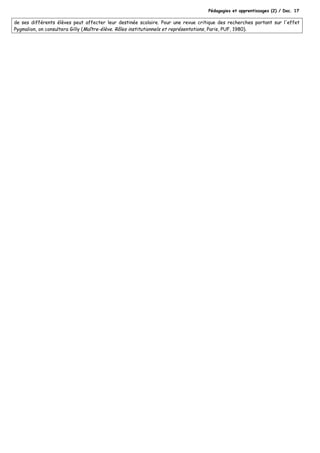 Pédagogies et apprentissages (2) / Doc. 17
de ses différents élèves peut affecter leur destinée scolaire. Pour une revue critique des recherches portant sur l'effet
Pygmalion, on consultera Gilly (Maître-élève. Rôles institutionnels et représentations, Paris, PUF, 1980).
 
