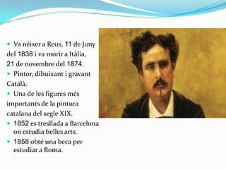  Va néixer a Reus, 11 de Juny
del 1838 i va morir a Itàlia,
21 de novembre del 1874.
 Pintor, dibuixant i gravant
Català.
 Una de les figures més
importants de la pintura
catalana del segle XIX.
 1852 es tresllada a Barcelona
  on estudia belles arts.
 1858 obté una beca per
  estudiar a Roma.
 