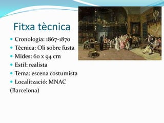 Fitxa tècnica
 Cronologia: 1867-1870
 Tècnica: Oli sobre fusta
 Mides: 60 x 94 cm
 Estil: realista
 Tema: escena costumista
 Localització: MNAC
(Barcelona)
 