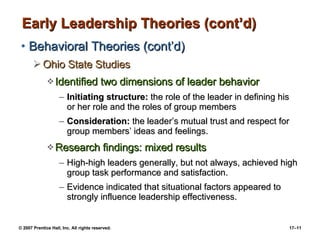 Early Leadership Theories (cont’d) Behavioral Theories (cont’d) Ohio State Studies Identified two dimensions of leader behavior Initiating structure:  the role of the leader in defining his or her role and the roles of group members Consideration:  the leader’s mutual trust and respect for group members’ ideas and feelings. Research findings: mixed results High-high leaders generally, but not always, achieved high group task performance and satisfaction. Evidence indicated that situational factors appeared to strongly influence leadership effectiveness. 