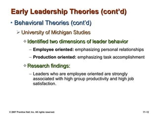 Early Leadership Theories (cont’d) Behavioral Theories (cont’d) University of Michigan Studies Identified two dimensions of leader behavior Employee oriented:  emphasizing personal relationships Production oriented:  emphasizing task accomplishment Research findings:  Leaders who are employee oriented are strongly associated with high group productivity and high job satisfaction. 