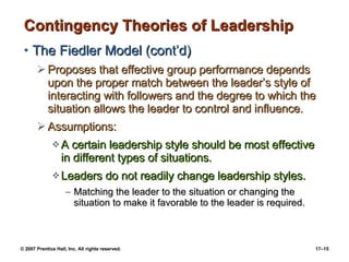 Contingency Theories of Leadership The Fiedler Model (cont’d) Proposes that effective group performance depends upon the proper match between the leader’s style of interacting with followers and the degree to which the situation allows the leader to control and influence. Assumptions: A certain leadership style should be most effective in different types of situations. Leaders do not readily change leadership styles. Matching the leader to the situation or changing the situation to make it favorable to the leader is required. 