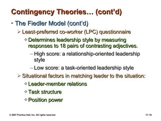 Contingency Theories… (cont’d) The Fiedler Model (cont’d) Least-preferred co-worker (LPC) questionnaire Determines leadership style by measuring responses to 18 pairs of contrasting adjectives. High score: a relationship-oriented leadership style Low score: a task-oriented leadership style Situational factors in matching leader to the situation: Leader-member relations Task structure Position power 