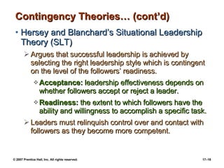 Contingency Theories… (cont’d) Hersey and Blanchard’s Situational Leadership Theory (SLT) Argues that successful leadership is achieved by selecting the right leadership style which is contingent on the level of the followers’ readiness. Acceptance:  leadership effectiveness depends on whether followers accept or reject a leader. Readiness:  the extent to which followers have the ability and willingness to accomplish a specific task. Leaders must relinquish control over and contact with followers as they become more competent. 