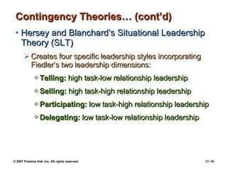 Contingency Theories… (cont’d) Hersey and Blanchard’s Situational Leadership Theory (SLT) Creates four specific leadership styles incorporating Fiedler’s two leadership dimensions: Telling:  high task-low relationship leadership Selling:  high task-high relationship leadership Participating:  low task-high relationship leadership Delegating:  low task-low relationship leadership 
