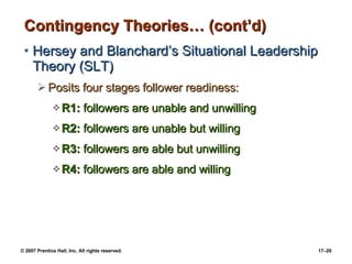 Contingency Theories… (cont’d) Hersey and Blanchard’s Situational Leadership Theory (SLT) Posits four stages follower readiness: R1:  followers are unable and unwilling R2:  followers are unable but willing R3:  followers are able but unwilling R4:  followers are able and willing 