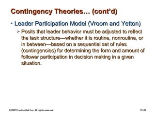 Contingency Theories… (cont’d) Leader Participation Model (Vroom and Yetton) Posits that leader behavior must be adjusted to reflect the task structure —whether it is routine, nonroutine, or in between—based on a sequential set of rules (contingencies) for determining the form and amount of follower participation in decision making in a given situation. 