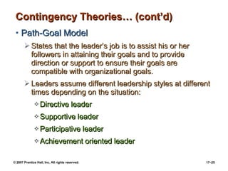 Contingency Theories… (cont’d) Path-Goal Model States that the leader’s job is to assist his or her followers in attaining their goals and to provide direction or support to ensure their goals are compatible with organizational goals. Leaders assume different leadership styles at different times depending on the situation: Directive leader Supportive leader Participative leader Achievement oriented leader 