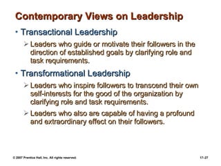 Contemporary Views on Leadership Transactional Leadership Leaders who guide or motivate their followers in the direction of established goals by clarifying role and task requirements. Transformational Leadership Leaders who inspire followers to transcend their own self-interests for the good of the organization by clarifying role and task requirements. Leaders who also are capable of having a profound and extraordinary effect on their followers. 
