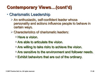 Contemporary Views…(cont’d) Charismatic Leadership An enthusiastic, self-confident leader whose personality and actions influence people to behave in certain ways. Characteristics of charismatic leaders: Have a vision. Are able to articulate the vision. Are willing to take risks to achieve the vision. Are sensitive to the environment and follower needs. Exhibit behaviors that are out of the ordinary. 