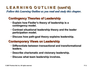 L E A R N I N G  O U T L I N E  (cont’d)  Follow this Learning Outline as you read and study this chapter. Contingency Theories of Leadership Explain how Fiedler’s theory of leadership is a contingency model. Contrast situational leadership theory and the leader participation model. Discuss how path-goal theory explains leadership. Contemporary Views on Leadership Differentiate between transactional and transformational leaders. Describe charismatic and visionary leadership. Discuss what team leadership involves. 