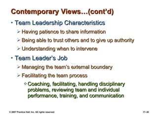 Contemporary Views…(cont’d) Team Leadership Characteristics Having patience to share information Being able to trust others and to give up authority Understanding when to intervene Team Leader’s Job Managing the team’s external boundary Facilitating the team process Coaching, facilitating, handling disciplinary problems, reviewing team and individual performance, training, and communication 