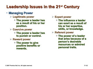 Leadership Issues in the 21 st  Century Managing Power Legitimate power The power a leader has as a result of his or her position. Coercive power The power a leader has to punish or control. Reward power The power to give positive benefits or rewards. Expert power The influence a leader can exert as a result of his or her expertise, skills, or knowledge. Referent power The power of a leader that arise because of a person’s desirable resources or admired personal traits. 