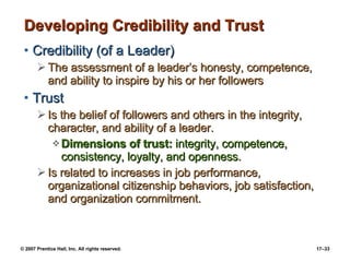 Developing Credibility and Trust Credibility (of a Leader) The assessment of a leader’s honesty, competence, and ability to inspire by his or her followers Trust Is the belief of followers and others in the integrity, character, and ability of a leader. Dimensions of trust:  integrity, competence, consistency, loyalty, and openness. Is related to increases in job performance, organizational citizenship behaviors, job satisfaction, and organization commitment. 