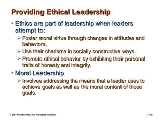Providing Ethical Leadership Ethics are part of leadership when leaders attempt to: Foster moral virtue through changes in attitudes and behaviors. Use their charisma in socially constructive ways. Promote ethical behavior by exhibiting their personal traits of honesty and integrity. Moral Leadership Involves addressing the means that a leader uses to achieve goals as well as the moral content of those goals. 