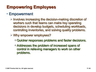 Empowering Employees Empowerment Involves increasing the decision-making discretion of workers such that teams can make key operating decisions in develop budgets, scheduling workloads, controlling inventories, and solving quality problems. Why empower employees? Quicker responses problems and faster decisions. Addresses the problem of increased spans of control in relieving managers to work on other problems. 