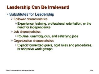 Leadership Can Be Irrelevant! Substitutes for Leadership Follower characteristics Experience, training, professional orientation, or the need for independence Job characteristics Routine, unambiguous, and satisfying jobs Organization characteristics Explicit formalized goals, rigid rules and procedures, or cohesive work groups 