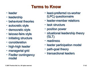 Terms to Know leader leadership behavioral theories autocratic style democratic style laissez-faire style initiating structure consideration high-high leader managerial grid Fiedler contingency model least-preferred co-worker (LPC) questionnaire leader-member relations task structure position power situational leadership theory (SLT) readiness leader participation model path-goal theory transactional leaders 