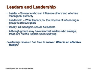 Leaders and Leadership Leader – Someone who can influence others and who has managerial authority Leadership – What leaders do; the process of influencing a group to achieve goals Ideally, all managers  should be  leaders Although groups may have informal leaders who emerge, those are not the leaders we’re studying Leadership research has tried to answer:  What is an effective leader? 