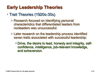 Early Leadership Theories Trait Theories (1920s-30s) Research focused on identifying personal characteristics that differentiated leaders from nonleaders was unsuccessful.  Later research on the leadership process identified seven traits associated with successful leadership: Drive, the desire to lead, honesty and integrity, self-confidence, intelligence, job-relevant knowledge, and extraversion. 