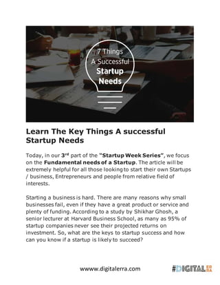 wwww.digitalerra.com
Learn The Key Things A successful
Startup Needs
Today, in our 3rd
part of the “Startup Week Series”, we focus
on the Fundamental needs of a Startup. The article will be
extremely helpful for all those looking to start their own Startups
/ business, Entrepreneurs and people from relative field of
interests.
Starting a business is hard. There are many reasons why small
businesses fail, even if they have a great product or service and
plenty of funding. According to a study by Shikhar Ghosh, a
senior lecturer at Harvard Business School, as many as 95% of
startup companies never see their projected returns on
investment. So, what are the keys to startup success and how
can you know if a startup is likely to succeed?
 