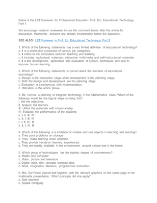 Below is the LET Reviewer for Professional Education Prof. Ed.: Educational Technology
Part 1.
We encourage readers/ reviewees to use the comment boxes after the article for
discussion. Meanwhile, answers are already incorporated below the questions.
SEE ALSO: LET Reviewer in Prof. Ed. Educational Technology Part 2
1. Which of the following statements has a very limited definition of educational technology?
a. It is a profession composed of various job categories.
b. It refers to the computers used for teaching and learning.
c. It includes audiovisual materials, interactive multimedia and self-instructional materials.
d. It is the development, application and evaluation of system, techniques and aids to
improve human learning
2. Which of the following statements is correct about the domains of educational
technology?
a. Design is the production stage while development is the planning stage.
b. Both the design and development are the planning stage.
c. Evaluation is synonymous with implementation.
d. Utilization is the action phase.
3. Ms. Gomez is planning to integrate technology in her Mathematics class. Which of the
following would be the logical steps in doing this?
I. Set the objectives
II. Analyze the learners
III. Utilize the materials with showmanship
IV. Evaluate the performance of the students
a. I, II, III, IV
b. II, I, III, IV
c. I, II, IV, III
d. II, I, IV, III
4. Which of the following is a limitation of models and real objects in teaching and learning?
a. They pose problems on storage
b. They make learning more concrete.
c. They provide hands-on learning experiences.
d. They are readily available in the environment, around school and in the home.
5. Which group of technologies has the highest degree of concreteness?
a. Realia and computer
b. Video, picture and television
c. Digital video, film, versatile compact disc
d. Book, imaginative literature, programmed instruction
6. Mrs. Del Prado placed text together with the relevant graphics on the same page in her
multimedia presentation. Which principle did she apply?
a. Split attention
b. Spatial contiguity
 