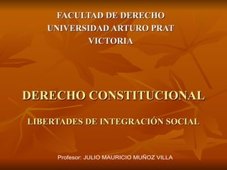 DERECHO CONSTITUCIONAL LIBERTADES DE INTEGRACIÓN SOCIAL FACULTAD DE DERECHO UNIVERSIDAD ARTURO PRAT VICTORIA Profesor: JULIO MAURICIO MUÑOZ VILLA 