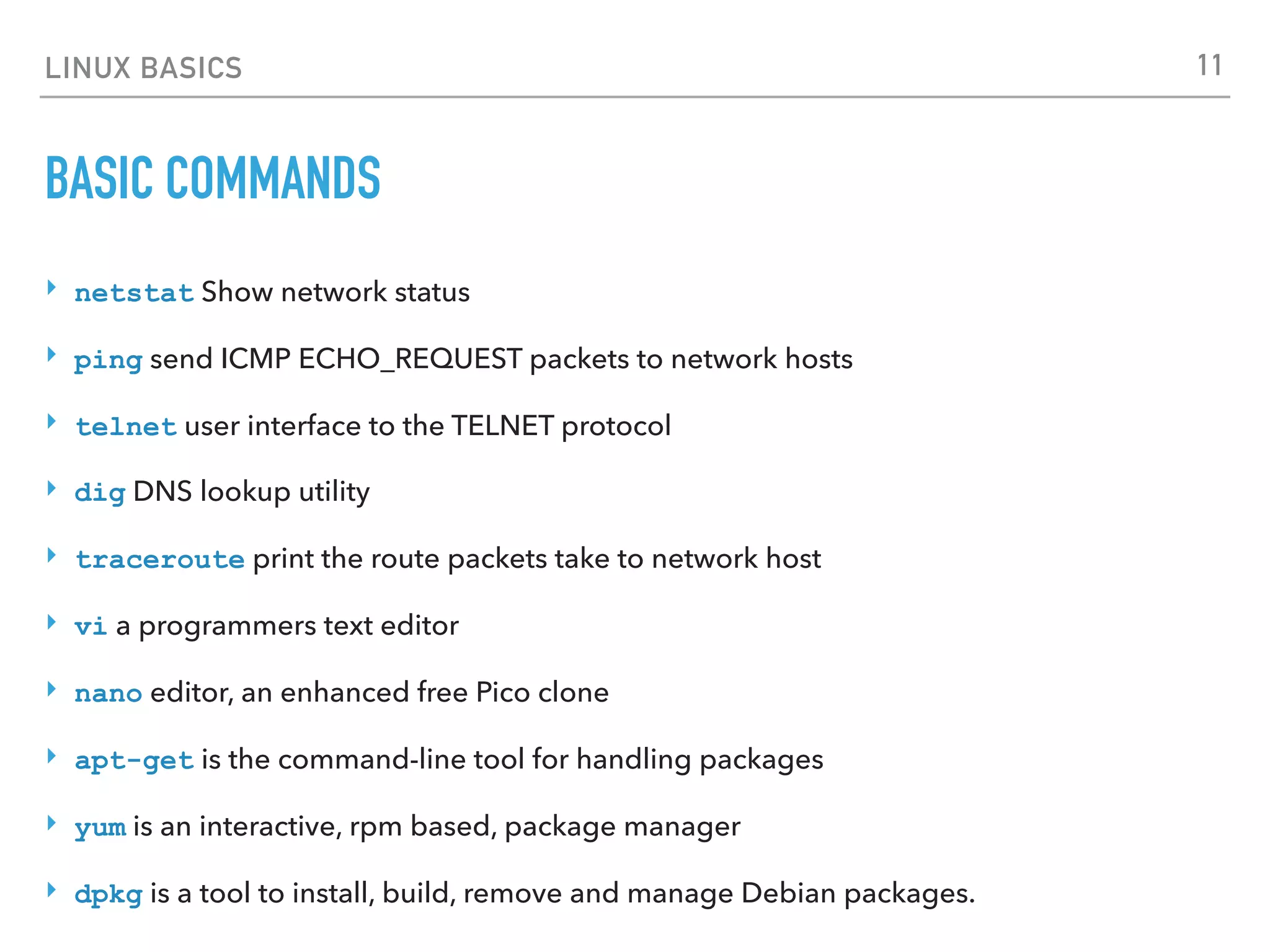 LINUX BASICS
BASIC COMMANDS
‣ netstat Show network status
‣ ping send ICMP ECHO_REQUEST packets to network hosts
‣ telnet user interface to the TELNET protocol
‣ dig DNS lookup utility
‣ traceroute print the route packets take to network host
‣ vi a programmers text editor
‣ nano editor, an enhanced free Pico clone
‣ apt-get is the command-line tool for handling packages
‣ yum is an interactive, rpm based, package manager
‣ dpkg is a tool to install, build, remove and manage Debian packages.
11
 