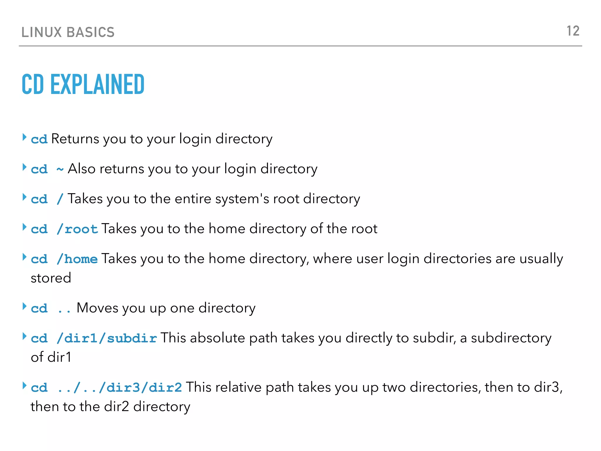 LINUX BASICS
CD EXPLAINED
‣ cd Returns you to your login directory
‣ cd ~ Also returns you to your login directory
‣ cd / Takes you to the entire system's root directory
‣ cd /root Takes you to the home directory of the root
‣ cd /home Takes you to the home directory, where user login directories are usually
stored
‣ cd .. Moves you up one directory
‣ cd /dir1/subdir This absolute path takes you directly to subdir, a subdirectory
of dir1
‣ cd ../../dir3/dir2 This relative path takes you up two directories, then to dir3,
then to the dir2 directory
12
 